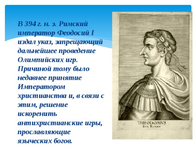 В 394 г. н. э. Римский император Феодосий I издал указ, запрещающий дальнейшее проведение Олимпийских игр. Причиной тому было недавнее принятие Императором христианства и, в связи с этим, решение искоренить антихристианские игры, прославляющие языческих богов. 