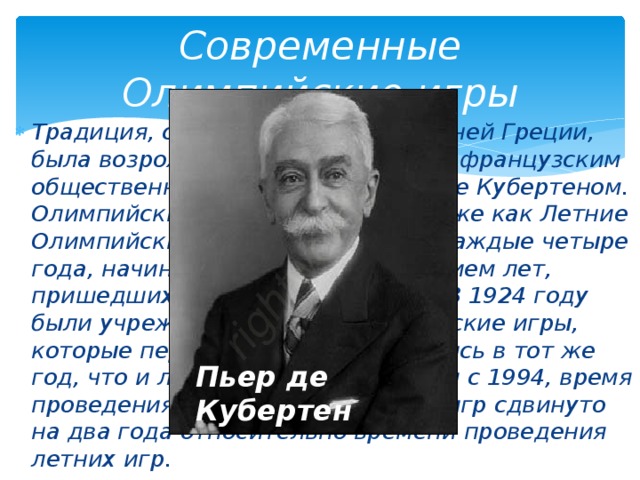 Современные Олимпийские игры Традиция, существовавшая в древней Греции, была возрождена в конце XIX века французским общественным деятелем Пьером де Кубертеном. Олимпийские игры, известные также как Летние Олимпийские игры, проводились каждые четыре года, начиная с 1896, за исключением лет, пришедшихся на мировые войны. В 1924 году были учреждены Зимние Олимпийские игры, которые первоначально проводились в тот же год, что и летние. Однако, начиная с 1994, время проведения зимних Олимпийских игр сдвинуто на два года относительно времени проведения летних игр. Пьер де Кубертен 