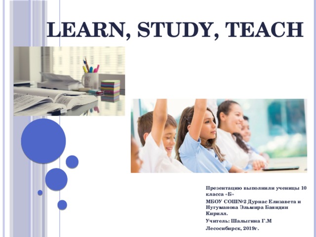 Learn, study, teach Презентацию выполнили ученицы 10 класса «Б» МБОУ СОШ№2 Дурнас Елизавета и Нугуманова Эльмира Баяндин Кирилл. Учитель: Шалыгина Г.М Лесосибирск, 2019г. 