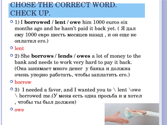 Chose the correct word. Сheck up. 1) I borrowed / lent / owe him 1000 euros six months ago and he hasn’t paid it back yet. ( Я дал ему 1000 евро шесть месяцев назад , и он еще не оплатил его.) lent 2) She borrows / lends / owes a lot of money to the bank and needs to work very hard to pay it back.(Она занимает много денег у банка и должна очень упорно работать, чтобы заплатить его.) borrow 3) I needed a favor, and I wanted you to \ lent \owe \ borrowed me.(У меня есть одна просьба и я хотел , чтобы ты был должен) owe 