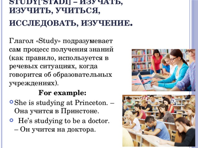 Study['stʌdi] – изучать, изучить, учиться, исследовать, изучение . Глагол «Study» подразумевает сам процесс получения знаний (как правило, используется в речевых ситуациях, когда говорится об образовательных учреждениях). For example: She is studying at Princeton. – Она учится в Принстоне.  He’s studying to be a doctor. – Он учится на доктора. 