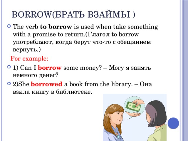 Borrow(брать взаймы ) The verb to borrow is used when take something with a promise to return.(Глагол to borrow употребляют, когда берут что-то с обещанием вернуть.)  For example: 1) Can I  borrow some money? – Могу я занять немного денег? 2)She borrowed a book from the library. – Она взяла книгу в библиотеке. 