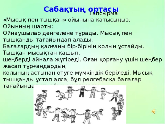 Сабақтың ортасы  Тапсырма «Мысық пен тышқан» ойынына қатысыңыз. Ойынның шарты: Ойнаушылар дөңгелене тұрады. Мысық пен тышқанды тағайындап алады. Балалардың қалғаны бір-бірінің қолын ұстайды. Тышқан мысықтан қашып, шеңберді айнала жүгіреді. Оған қорғану үшін шеңбер жасап тұрғандардың қолының астынан өтуге мүмкіндік беріледі. Мысық тышқанды ұстап алса, бұл рөлгебасқа балалар тағайындалып, ойын жалғасады. 