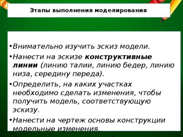  Этапы выполнения моделирования Внимательно изучить эскиз модели. Нанести на эскизе конструктивные линии (линию талии, линию бедер, линию низа, середину переда). Определить, на каких участках необходимо сделать изменения, чтобы получить модель, соответствующую эскизу. Нанести на чертеж основы конструкции модельные изменения. Оформить готовую выкройку . 