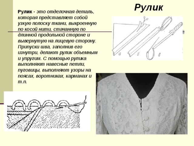 Рулик Рулик - это отделочная деталь, которая представляет собой узкую полоску ткани, выкроенную по косой нити, стачанную по длинной продольной стороне и вывернутую на лицевую сторону. Припуски шва, заполнив его изнутри, делают рулик объемным и упругим. С помощью рулика выполняют навесные петли, пуговицы, выполняют узоры на поясах, воротниках, карманах и т.п. 
