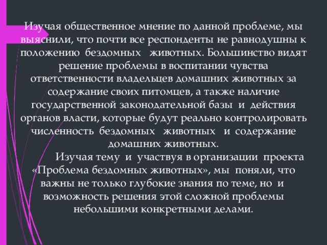 Изучая общественное мнение по данной проблеме, мы выяснили, что почти все респонденты не равнодушны к положению  бездомных   животных. Большинство видят решение проблемы в воспитании чувства ответственности владельцев домашних животных за содержание своих питомцев, а также наличие государственной законодательной базы  и  действия органов власти, которые будут реально контролировать численность  бездомных   животных   и  содержание домашних животных.               Изучая тему  и  участвуя в организации  проекта  «Проблема бездомных животных», мы  поняли, что важны не только глубокие знания по теме, но  и  возможность решения этой сложной проблемы небольшими конкретными делами. 