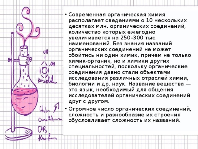 Современная органическая химия располагает сведениями о 10 нескольких десятках млн. органических соединений, количество которых ежегодно увеличивается на 250–300 тыс. наименований. Без знания названий органических соединений не может обойтись ни один химик, причем не только химик-органик, но и химики других специальностей, поскольку органические соединения давно стали объектами исследования различных отраслей химии, биологии и др. наук. Название вещества — это язык, необходимый для общения исследователей органических соединений друг с другом. Огромное число органических соединений, сложность и разнообразие их строения обусловливает сложность их названий. 
