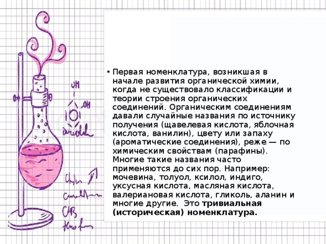 Первая номенклатура, возникшая в начале развития органической химии, когда не существовало классификации и теории строения органических соединений. Органическим соединениям давали случайные названия по источнику получения (щавелевая кислота, яблочная кислота, ванилин), цвету или запаху (ароматические соединения), реже — по химическим свойствам (парафины). Многие такие названия часто применяются до сих пор. Например: мочевина, толуол, ксилол, индиго, уксусная кислота, масляная кислота, валериановая кислота, гликоль, аланин и многие другие. Это тривиальная (историческая) номенклатура. 