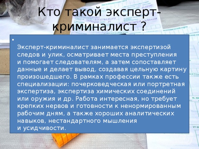 Кто такой эксперт-криминалист ?  Эксперт-криминалист занимается экспертизой следов и улик, осматривает места преступления и помогает следователям, а затем сопоставляет данные и делает вывод, создавая цельную картину произошедшего. В рамках профессии также есть специализации: почерковедческая или портретная экспертиза, экспертиза химических соединений или оружия и др. Работа интересная, но требует крепких нервов и готовности к ненормированным рабочим дням, а также хороших аналитических навыков, нестандартного мышления и усидчивости. 