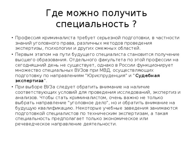 Где можно получить специальность ? Профессия криминалиста требует серьезной подготовки, в частности знаний уголовного права, различных методов проведения экспертизы, психологии и других смежных областей. Первым этапом на пути будущего специалиста становится получение высшего образования. Отдельного факультета по этой профессии на сегодняшний день не существует, однако в России функционирует множество специальных ВУЗов при МВД, осуществляющих подготовку по направлениям 