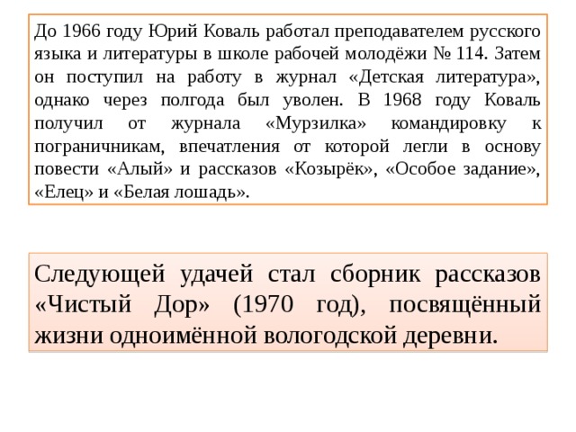 До 1966 году Юрий Коваль работал преподавателем русского языка и литературы в школе рабочей молодёжи № 114. Затем он поступил на работу в журнал «Детская литература», однако через полгода был уволен. В 1968 году Коваль получил от журнала «Мурзилка» командировку к пограничникам, впечатления от которой легли в основу повести «Алый» и рассказов «Козырёк», «Особое задание», «Елец» и «Белая лошадь». Следующей удачей стал сборник рассказов «Чистый Дор» (1970 год), посвящённый жизни одноимённой вологодской деревни. 