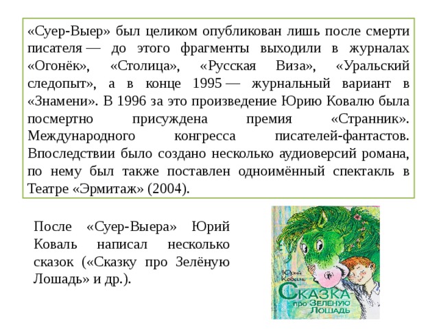 «Суер-Выер» был целиком опубликован лишь после смерти писателя — до этого фрагменты выходили в журналах «Огонёк», «Столица», «Русская Виза», «Уральский следопыт», а в конце 1995 — журнальный вариант в «Знамени». В 1996 за это произведение Юрию Ковалю была посмертно присуждена премия «Странник». Международного конгресса писателей-фантастов. Впоследствии было создано несколько аудиоверсий романа, по нему был также поставлен одноимённый спектакль в Театре «Эрмитаж» (2004). После «Суер-Выера» Юрий Коваль написал несколько сказок («Сказку про Зелёную Лошадь» и др.). 