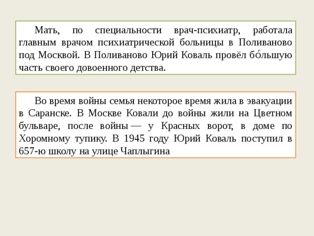  Мать, по специальности врач-психиатр, работала главным врачом психиатрической больницы в Поливаново под Москвой. В Поливаново Юрий Коваль провёл бо́льшую часть своего довоенного детства.  Во время войны семья некоторое время жила в эвакуации в Саранске. В Москве Ковали до войны жили на Цветном бульваре, после войны — у Красных ворот, в доме по Хоромному тупику. В 1945 году Юрий Коваль поступил в 657-ю школу на улице Чаплыгина 