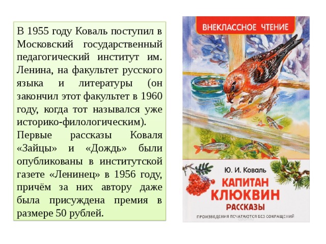 В 1955 году Коваль поступил в Московский государственный педагогический институт им. Ленина, на факультет русского языка и литературы (он закончил этот факультет в 1960 году, когда тот назывался уже историко-филологическим). Первые рассказы Коваля «Зайцы» и «Дождь» были опубликованы в институтской газете «Ленинец» в 1956 году, причём за них автору даже была присуждена премия в размере 50 рублей. 