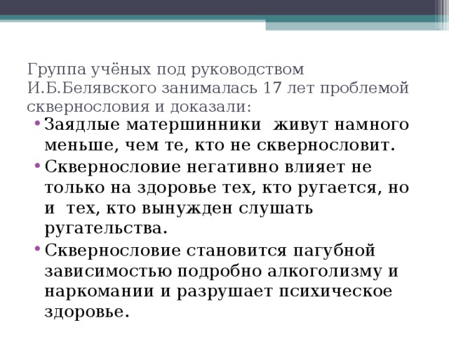 Группа учёных под руководством И.Б.Белявского занималась 17 лет проблемой сквернословия и доказали: Заядлые матершинники живут намного меньше, чем те, кто не сквернословит. Сквернословие негативно влияет не только на здоровье тех, кто ругается, но и тех, кто вынужден слушать ругательства. Сквернословие становится пагубной зависимостью подробно алкоголизму и наркомании и разрушает психическое здоровье.  