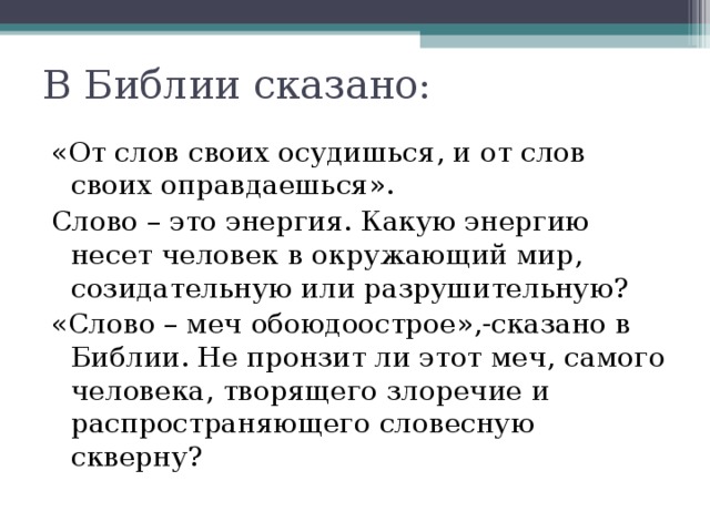 В Библии сказано: «От слов своих осудишься, и от слов своих оправдаешься». Слово – это энергия. Какую энергию несет человек в окружающий мир, созидательную или разрушительную? «Слово – меч обоюдоострое»,-сказано в Библии. Не пронзит ли этот меч, самого человека, творящего злоречие и распространяющего словесную скверну? 