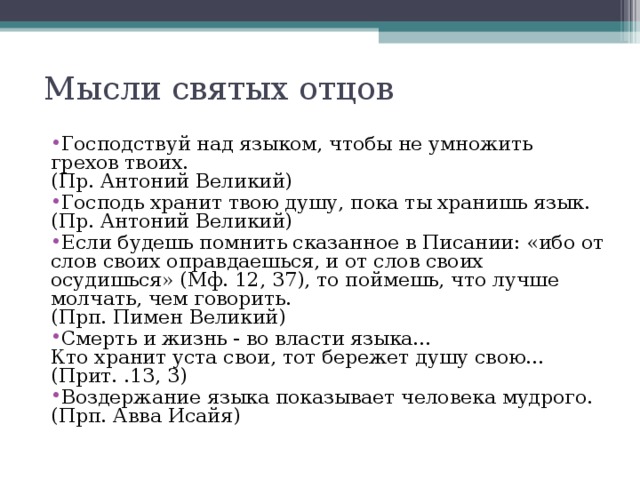 Мысли святых отцов   Господствуй над языком, чтобы не умножить грехов твоих.  (Пр. Антоний Великий) Господь хранит твою душу, пока ты хранишь язык.  (Пр. Антоний Великий) Если будешь помнить сказанное в Писании: «ибо от слов своих оправдаешься, и от слов своих осудишься» (Мф. 12, 37), то поймешь, что лучше молчать, чем говорить.  (Прп. Пимен Великий) Смерть и жизнь - во власти языка…  Кто хранит уста свои, тот бережет душу свою…  (Прит. .13, 3) Воздержание языка показывает человека мудрого.  (Прп. Авва Исайя)  