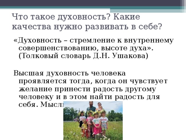 Что такое духовность? Какие качества нужно развивать в себе? «Духовность – стремление к внутреннему совершенствованию, высоте духа». (Толковый словарь Д.Н. Ушакова) Высшая духовность человека проявляется тогда, когда он чувствует желание принести радость другому человеку и в этом найти радость для себя. Мысли святых отцов 
