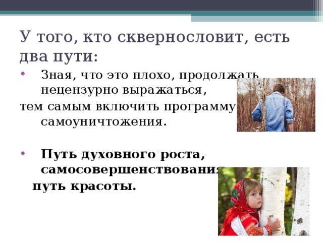 У того, кто сквернословит, есть два пути: Зная, что это плохо, продолжать нецензурно выражаться, тем самым включить программу самоуничтожения. Путь духовного роста, самосовершенствования,  путь красоты. 