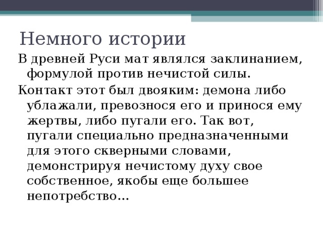 Немного истории В древней Руси мат являлся заклинанием, формулой против нечистой силы. Контакт этот был двояким: демона либо ублажали, превознося его и принося ему жертвы, либо пугали его. Так вот, пугали специально предназначенными для этого скверными словами, демонстрируя нечистому духу свое собственное, якобы еще большее непотребство... 
