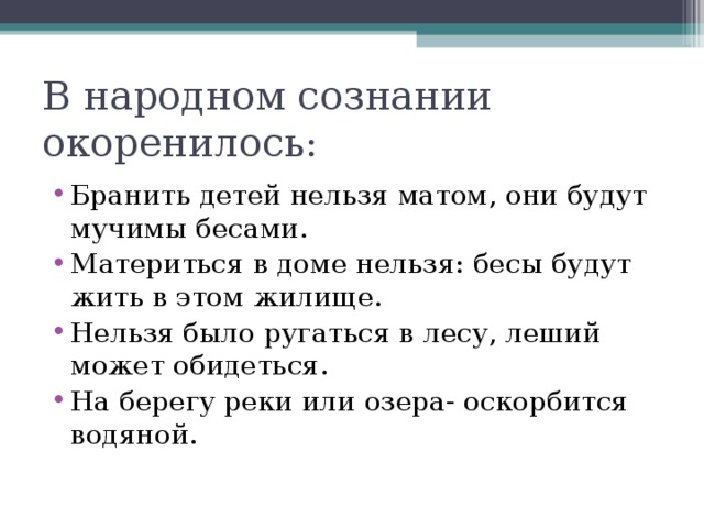 В народном сознании окоренилось: Бранить детей нельзя матом, они будут мучимы бесами. Материться в доме нельзя: бесы будут жить в этом жилище. Нельзя было ругаться в лесу, леший может обидеться. На берегу реки или озера- оскорбится водяной. 