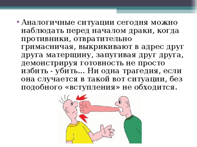Аналогичные ситуации сегодня можно наблюдать перед началом драки, когда противники, отвратительно гримасничая, выкрикивают в адрес друг друга матерщину, запугивая друг друга, демонстрируя готовность не просто избить - убить... Ни одна трагедия, если она случается в такой вот ситуации, без подобного «вступления» не обходится.    
