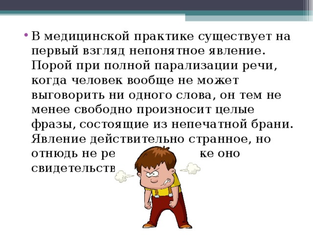 В медицинской практике существует на первый взгляд непонятное явление. Порой при полной парализации речи, когда человек вообще не может выговорить ни одного слова, он тем не менее свободно произносит целые фразы, состоящие из непечатной брани. Явление действительно странное, но отнюдь не редкое. О чем же оно свидетельствует?    