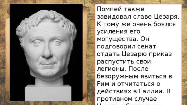 Помпей также завидовал славе Цезаря. К тому же очень боялся усиления его могущества. Он подговорил сенат отдать Цезарю приказ распустить свои легионы. После безоружным явиться в Рим и отчитаться о действиях в Галлии. В противном случае Цезарь объявлялся « врагом народа » – человеком вне закона, которого надлежит уничтожить. 