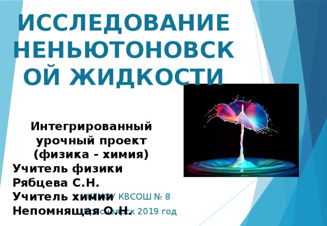 ИССЛЕДОВАНИЕ НЕНЬЮТОНОВСКОЙ ЖИДКОСТИ Интегрированный урочный проект (физика - химия) Учитель физики Рябцева С.Н. Учитель химии Непомнящая О.Н. КГКОУ КВСОШ № 8 Красноярск 2019 год 