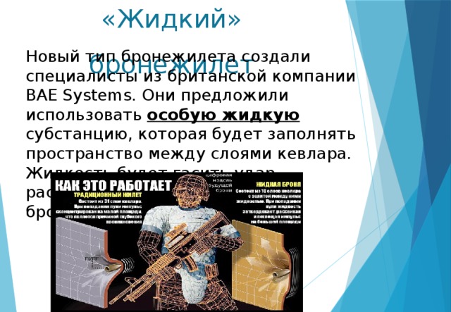«Жидкий» бронежилет Новый тип бронежилета создали специалисты из британской компании BAE Systems. Они предложили использовать особую жидкую субстанцию, которая будет заполнять пространство между слоями кевлара. Жидкость будет гасить удар, распределяя импульс по всему бронежилету. 