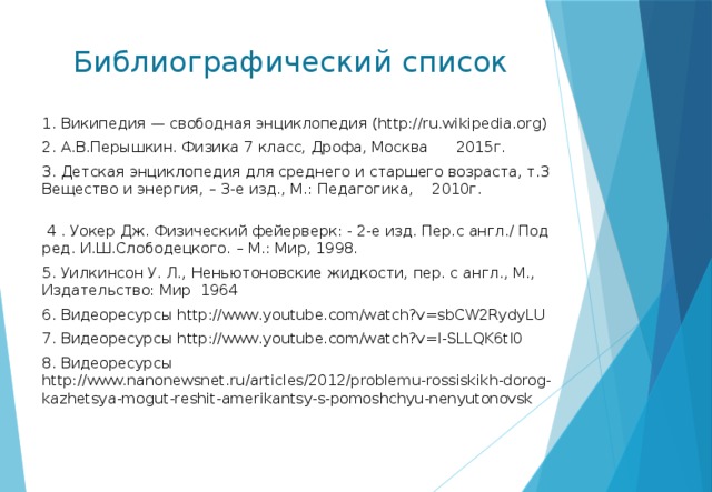 Библиографический список 1. Википедия — свободная энциклопедия (http://ru.wikipedia.org) 2. А.В.Перышкин. Физика 7 класс, Дрофа, Москва 2015г. 3. Детская энциклопедия для среднего и старшего возраста, т.3 Вещество и энергия, – 3-е изд., М.: Педагогика, 2010г.  4 . Уокер Дж. Физический фейерверк: - 2-е изд. Пер.с англ./ Под ред. И.Ш.Слободецкого. – М.: Мир, 1998. 5. Уилкинсон У. Л., Неньютоновские жидкости, пер. с англ., М., Издательство: Мир 1964 6. Видеоресурсы http://www.youtube.com/watch?v=sbCW2RydyLU 7. Видеоресурсы http://www.youtube.com/watch?v=I-SLLQK6tI0 8. Видеоресурсы http://www.nanonewsnet.ru/articles/2012/problemu-rossiskikh-dorog-kazhetsya-mogut-reshit-amerikantsy-s-pomoshchyu-nenyutonovsk 