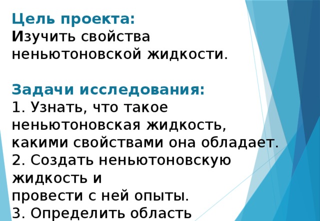 Цель проекта:  И зучить свойства неньютоновской жидкости.   Задачи исследования:  1. Узнать, что такое неньютоновская жидкость, какими свойствами она обладает.  2. Создать неньютоновскую жидкость и  провести с ней опыты.  3. Определить область применимости неньютоновской жидкости.   
