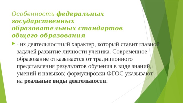 Особенность  федеральных государственных образовательных стандартов общего образования   - их деятельностный характер, который ставит главной задачей развитие личности ученика. Современное образование отказывается от традиционного представления результатов обучения в виде знаний, умений и навыков; формулировки ФГОС указывают на  реальные виды деятельности . 