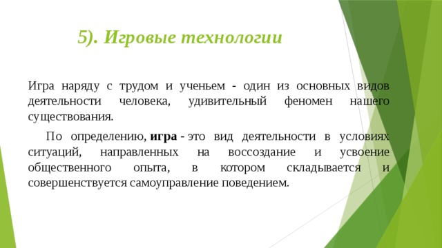 5). Игровые технологии   Игра наряду с трудом и ученьем - один из основных видов деятельности человека, удивительный феномен нашего существования.     По определению,  игра  - это вид деятельности в условиях ситуаций, направленных на воссоздание и усвоение общественного опыта, в котором складывается и совершенствуется самоуправление поведением. 