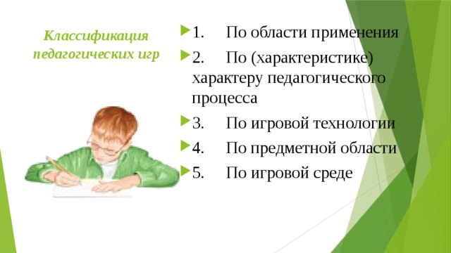 Классификация педагогических игр   1.     По области применения 2.     По (характеристике) характеру педагогического процесса 3.     По игровой технологии 4.     По предметной области 5.     По игровой среде 