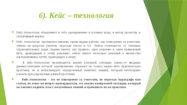 6). Кейс – технология   Кейс-технологии объединяют в себе одновременно и ролевые игры, и метод проектов, и ситуативный анализ . Кейс технологии  противопоставлены таким видам работы, как повторение за учителем, ответы на вопросы учителя, пересказ текста и т.п.  Кейсы отличаются  от обычных образовательных задач (задачи имеют, как правило, одно решение и один правильный путь, приводящий к этому решению, кейсы имеют несколько решений и множество альтернативных путей, приводящих к нему).       В кейс-технологии производится анализ реальной ситуации (каких-то вводных данных)описание которой одновременно отражает не только какую-либо практическую проблему, но и актуализирует определенный комплекс знаний, который необходимо усвоить при разрешении данной проблемы       Кейс-технологии – это не повторение за учителем, не пересказ параграфа или статьи, не ответ на вопрос преподавателя, это анализ конкретной ситуации, который заставляет поднять пласт полученных знаний и применить их на практике. 