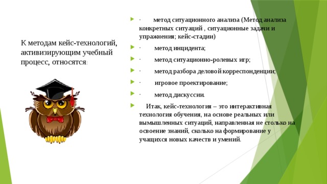 ·        метод ситуационного анализа (Метод анализа конкретных ситуаций , ситуационные задачи и упражнения; кейс-стадии) ·        метод инцидента; ·        метод ситуационно-ролевых игр; ·        метод разбора деловой корреспонденции; ·        игровое проектирование; ·        метод дискуссии.     Итак, кейс-технология – это интерактивная технология обучения, на основе реальных или вымышленных ситуаций, направленная не столько на освоение знаний, сколько на формирование у учащихся новых качеств и умений . К методам кейс-технологий, активизирующим учебный процесс, относятся :   