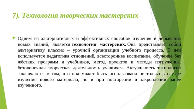 7). Технология творческих мастерских   Одним из альтернативных и эффективных способов изучения и добывания новых знаний, является  технология мастерских.  Она представляет собой альтернативу классно – урочной организации учебного процесса. В ней используется педагогика отношений, всестороннее воспитание, обучение без жёстких программ и учебников, метод проектов и методы погружения, безоценочная творческая деятельность учащихся. Актуальность технологии заключаются в том, что она может быть использована не только в случае изучения нового материала, но и при повторении и закреплении ранее изученного. 