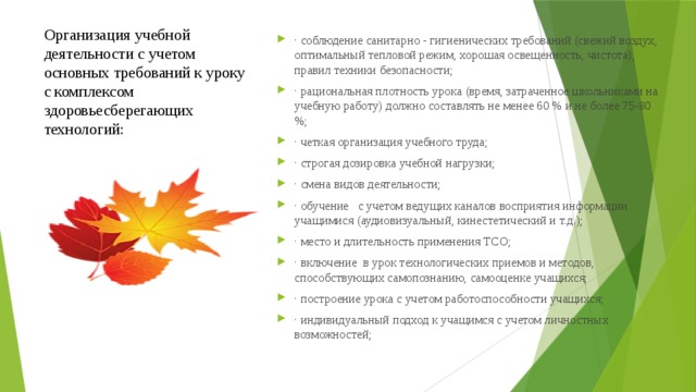 Организация учебной деятельности с учетом основных требований к уроку с комплексом здоровьесберегающих технологий:   · соблюдение санитарно - гигиенических требований (свежий воздух, оптимальный тепловой режим, хорошая освещенность, чистота), правил техники безопасности; · рациональная плотность урока (время, затраченное школьниками на учебную работу) должно составлять не менее 60 % и не более 75-80 %; · четкая организация учебного труда; · строгая дозировка учебной нагрузки; · смена видов деятельности; · обучение   с учетом ведущих каналов восприятия информации учащимися (аудиовизуальный, кинестетический и т.д.); · место и длительность применения ТСО; · включение  в урок технологических приемов и методов, способствующих самопознанию, самооценке учащихся; · построение урока с учетом работоспособности учащихся; · индивидуальный подход к учащимся с учетом личностных возможностей; 