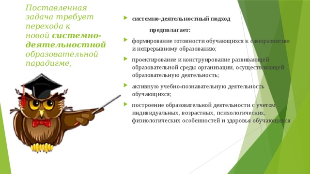Поставленная задача требует перехода к новой  системно- деятельностной    образовательной парадигме, системно-деятельностный подход  предполагает: формирование готовности обучающихся к саморазвитию и непрерывному образованию; проектирование и конструирование развивающей образовательной среды организации, осуществляющей образовательную деятельность; активную учебно-познавательную деятельность обучающихся; построение образовательной деятельности с учетом индивидуальных, возрастных, психологических, физиологических особенностей и здоровья обучающихся   