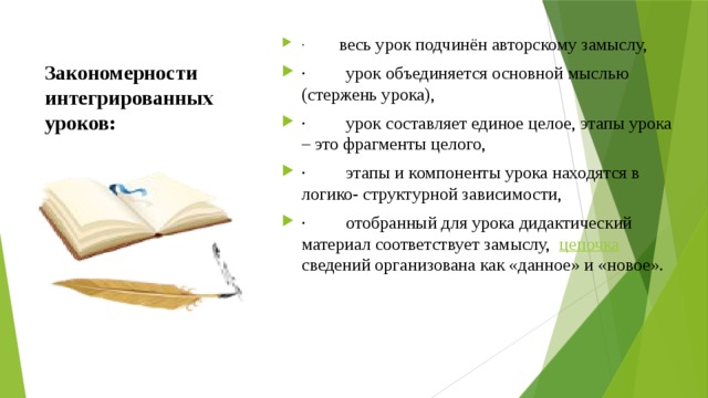 ·          весь урок подчинён авторскому замыслу, ·         урок объединяется основной мыслью (стержень урока), ·         урок составляет единое целое, этапы урока – это фрагменты целого, ·         этапы и компоненты урока находятся в логико- структурной зависимости, ·         отобранный для урока дидактический материал соответствует замыслу,  цепочка   сведений организована как «данное» и «новое». Закономерности интегрированных уроков:   