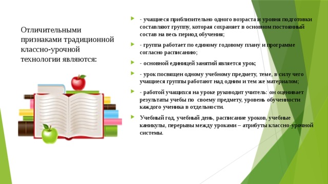 Отличительными признаками традиционной классно-урочной технологии являются:   - учащиеся приблизительно одного возраста и уровня подготовки составляют группу, которая сохраняет в основном постоянный состав на весь период обучения; - группа работает по единому годовому плану и программе согласно расписанию; - основной единицей занятий является урок; - урок посвящен одному учебному предмету, теме, в силу чего учащиеся группы работают над одним и тем же материалом; - работой учащихся на уроке руководит учитель: он оценивает результаты учебы по  своему предмету, уровень обученности каждого ученика в отдельности. Учебный год, учебный день, расписание уроков, учебные каникулы, перерывы между уроками – атрибуты классно-урочной системы. 