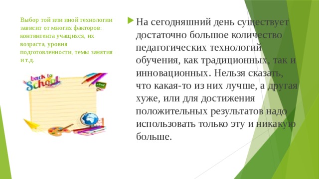 Выбор той или иной технологии зависит от многих факторов: контингента учащихся, их возраста, уровня подготовленности, темы занятия и т.д.   На сегодняшний день существует достаточно большое количество педагогических технологий обучения, как традиционных, так и инновационных. Нельзя сказать, что какая-то из них лучше, а другая хуже, или для достижения положительных результатов надо использовать только эту и никакую больше. 