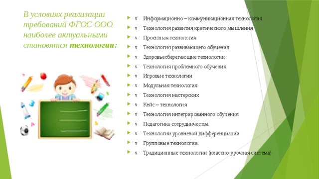В условиях реализации требований ФГОС ООО наиболее актуальными становятся  технологии:   v    Информационно – коммуникационная технология v    Технология развития критического мышления v    Проектная технология v    Технология развивающего обучения v    Здоровьесберегающие технологии   v    Технология проблемного обучения v    Игровые технологии v    Модульная технология v    Технология мастерских v    Кейс – технология v    Технология интегрированного обучения v    Педагогика сотрудничества.  v    Технологии уровневой дифференциации  v    Групповые технологии.  v    Традиционные технологии (классно-урочная система) 