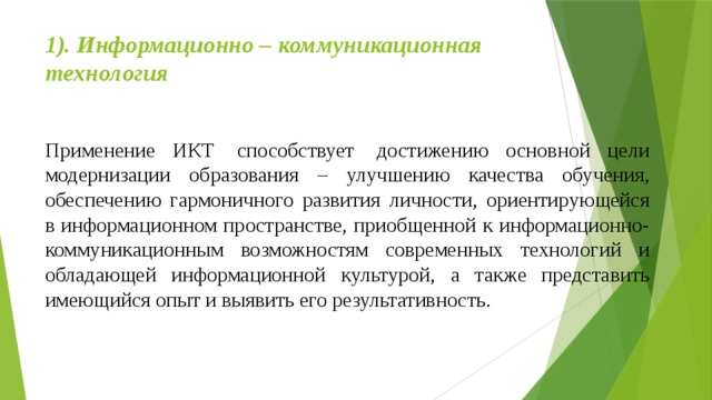 1). Информационно – коммуникационная технология   Применение ИКТ  способствует  достижению основной цели модернизации образования – улучшению качества обучения, обеспечению гармоничного развития личности, ориентирующейся в информационном пространстве, приобщенной к информационно-коммуникационным возможностям современных технологий и обладающей информационной культурой, а также представить имеющийся опыт и выявить его результативность. 