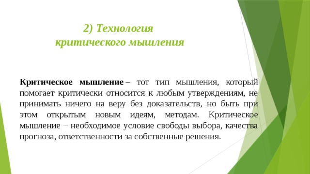 2) Технология  критического мышления   Критическое мышление  – тот тип мышления, который помогает критически относится к любым утверждениям, не принимать ничего на веру без доказательств, но быть при этом открытым новым идеям, методам. Критическое мышление – необходимое условие свободы выбора, качества прогноза, ответственности за собственные решения. 