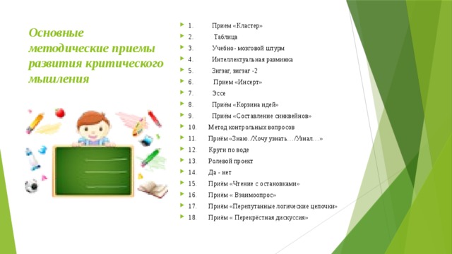 Основные методические приемы развития критического мышления   1.           Прием «Кластер» 2.            Таблица 3.           Учебно- мозговой штурм 4.           Интеллектуальная разминка 5.           Зигзаг, зигзаг -2 6.            Прием «Инсерт» 7.           Эссе 8.           Приём «Корзина идей» 9.           Приём «Составление синквейнов»  10.       Метод контрольных вопросов 11.       Приём «Знаю../Хочу узнать…/Узнал…» 12.       Круги по воде 13.       Ролевой проект 14.       Да - нет 15.       Приём «Чтение с остановками»  16.       Приём « Взаимоопрос» 17.       Приём «Перепутанные логические цепочки» 18.       Приём « Перекрёстная дискуссия» 