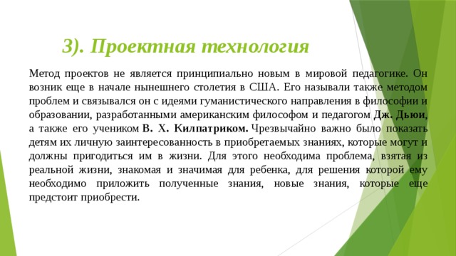 3). Проектная технология   Метод проектов не является принципиально новым в мировой педагогике. Он возник еще в начале нынешнего столетия в США. Его называли также методом проблем и связывался он с идеями гуманистического направления в философии и образовании, разработанными американским философом и педагогом  Дж. Дьюи , а также его учеником  В. Х. Килпатриком.  Чрезвычайно важно было показать детям их личную заинтересованность в приобретаемых знаниях, которые могут и должны пригодиться им в жизни. Для этого необходима проблема, взятая из реальной жизни, знакомая и значимая для ребенка, для решения которой ему необходимо приложить полученные знания, новые знания, которые еще предстоит приобрести.        