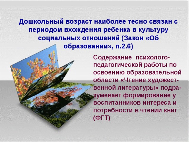   Дошкольный возраст наиболее тесно связан с периодом вхождения ребенка в культуру социальных отношений (Закон «Об образовании», п.2.6)   Содержание психолого-педагогической работы по освоению образовательной области «Чтение художест-венной литературы» подра-зумевает формирование у воспитанников интереса и потребности в чтении книг (ФГТ)   