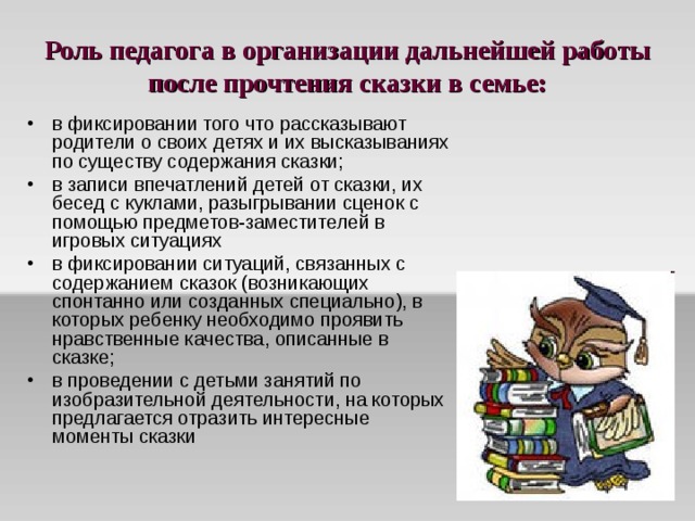 Роль педагога в организации дальнейшей работы после прочтения сказки в семье: в фиксировании того что рассказывают родители о своих детях и их высказываниях по существу содержания сказки; в записи впечатлений детей от сказки, их бесед с куклами, разыгрывании сценок с помощью предметов-заместителей в игровых ситуациях в фиксировании ситуаций, связанных с содержанием сказок (возникающих спонтанно или созданных специально), в которых ребенку необходимо проявить нравственные качества, описанные в сказке; в проведении с детьми занятий по изобразительной деятельности, на которых предлагается отразить интересные моменты сказки 